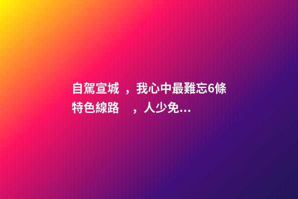 自駕宣城，我心中最難忘6條特色線路，人少免費原生態(tài)，值得三刷